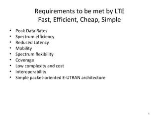 Requirements to be met by LTE
Fast, Efficient, Cheap, Simple
• Peak Data Rates
• Spectrum efficiency
• Reduced Latency
• Mobility
• Spectrum flexibility
• Coverage
• Low complexity and cost
• Interoperability
• Simple packet-oriented E-UTRAN architecture
4
 
