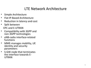 LTE Network Architecture
5
• Simple Architecture
• Flat IP-Based Architecture
• Reduction in latency and cost
• Split between
EPC and E-UTRAN
• Compatibility with 3GPP and
non-3GPP technologies
• eNB-radio interface-related
functions
• MME-manages mobility, UE
identity and security
parameters
• S-GW-node that terminates
the interface towards E-
UTRAN
 