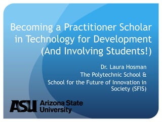 Becoming a Practitioner Scholar
in Technology for Development
(And Involving Students!)
Dr. Laura Hosman
The Polytechnic School &
School for the Future of Innovation in
Society (SFIS)
 