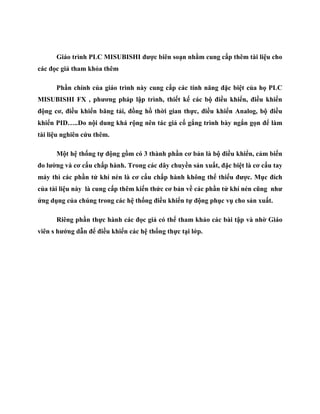 Giáo trình PLC MISUBISHI đƣợc biên soạn nhằm cung cấp thêm tài liệu cho
các đọc giả tham khỏa thêm
Phần chính của giáo trình này cung cấp các tính năng đặc biệt của họ PLC
MISUBISHI FX , phƣơng pháp lập trình, thiết kế các bộ điều khiển, điều khiển
động cơ, điều khiển băng tải, đồng hồ thời gian thực, điều khiển Analog, bộ điều
khiển PID…..Do nội dung khá rộng nên tác giả cố gắng trình bày ngắn gọn để làm
tài liệu nghiên cứu thêm.
Một hệ thống tự động gồm có 3 thành phần cơ bản là bộ điều khiển, cảm biến
đo lƣờng và cơ cấu chấp hành. Trong các dây chuyền sản xuất, đặc biệt là cơ cấu tay
máy thì các phần tử khí nén là cơ cấu chấp hành không thể thiếu đƣợc. Mục đích
của tài liệu này là cung cấp thêm kiến thức cơ bản về các phần tử khí nén cũng nhƣ
ứng dụng của chúng trong các hệ thống điều khiển tự động phục vụ cho sản xuất.
Riêng phần thực hành các đọc giả có thể tham khảo các bài tập và nhờ Giáo
viên s hƣớng dẫn để điều khiển các hệ thống thực tại lớp.
 