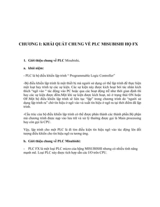 CHƢƠNG I: KHÁI QUÁT CHUNG VỀ PLC MISUBISHI HỌ FX
1. Giới thiệu chung về PLC Misubishi.
a. khái niệm:
- PLC là bộ điều khiển lập trình “ Programmable Logic Controller”
-Bộ điều khiển lập trình là một thiết bị mà người sử dụng có thể lập trình để thực hiện
một loạt hay trình tự các sự kiện. Các sự kiện này được kích hoạt bởi tác nhân kích
thích “ngõ vào “ tác động vào PC hoặc qua các hoạt động trễ như thời gian định thì
hay các sự kiện được đếm.Một khi sự kiện được kích hoạt, nó ở trạng thái ON hoặc
OF.Một bộ điều khiển lập trình sẽ liên tục “lặp” trong chương trình do “người sử
dụng lập trình ra” chờ tín hiệu ở ngõ vào và xuất tín hiệu ở ngõ ra tại thời điểm đã lập
trình.
-Cấu trúc của bộ điều khiển lập trình có thể được phân thành các thành phần.Bộ phận
mà chương trình được nạp vào lưu trữ và xử lý thường được gọi là Main processing
hay còn gọi là CPU.
Vậy, lập trình cho một PLC là đi tìm điều kiện tín hiệu ngõ vào tác động lên đối
tượng điều khiển cho tín hiệu ngõ ra tương ứng.
b. Giới thiệu chung về PLC Misubishi:
- PLC FX là một loại PLC micro của hãng MISUBISHI nhưng có nhiều tính năng
mạnh mẽ. Loại PLC này được tích hợp sẵn các I/O trên CPU.
 
