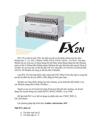 PLC FX ra đời từ năm 1981 cho đến nay đã có rất nhiều chủng loại tùy theo
Model như: F , F1, FX1, FX0(S), FX0N, FX1S, FX1N, FX2N…và FX3U. Tùy theo
Model mà các loại này có dung lượng bộ nhớ khác nhau.Dung lượng bộ nhớ chương
trình có thể từ 2kStep đến 8kStep (hoặc 64kStep khi gắn thêm bộ nhớ ngoài).Tổng số
I/O đối với các loại này có thể lên đến 256 I/O, riêng đối với FX3U(C) có thể lên đến
384 I/O. Số Module mở rộng có thể lên đến 8 Module.
Loại PLC FX tích hợp nhiều chức năng trên CPU (Main Unit) như ngõ ra xung hai
tọa độ, bộ đếm tốc độ cao (HSC), PID, đồng hồ thời gian thực…
Module mở rộng nhiều chủng loại như Analog, xử lý nhiệt độ, điều khiển vị trí,
các Module mạng như Cclink, Profibus….
Ngoài ra còn có các board mở rộng (Extension Board) như Analog, các board
dùng cho truyền thông các chuẩn RS232, RS422, RS485, và cả USB.
Để lập trình PLC ta có thể sử dụng các phần mền sau: FXGP_WIN_E,
GX_Developer.
Các phương pháp lập trình như: Ladder, Instruction, SFC
Một PLC gồm có:
 Tín hiệu ngõ vào:X
 Tín hiệu ngõ ra : Y
 