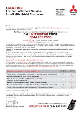 A NEW, FREE
Accident AfterCare Service,
for all Mitsubishi Customers


Dear Customer,
As a Mitsubishi driver you are now entitled to enjoy full use of Mitsubishi Accident AfterCare - a new, free
customer support service from Mitsubishi.

                 So should you ever need to make an insurance claim please make sure you:
                                    CALL MITSUBISHI FIRST
                                       0844 209 2595
                                   IMMEDIATELY after a vehicle accident or vehicle theft and
                                        even BEFORE calling your own motor insurer
We will liaise directly with your insurer and handle your claim on your behalf, while you recover your composure
and peace of mind. You’ll be kept informed of your Mitsubishi’s repair and we’ll arrange a replacement vehicle for
the duration of the repair - all at no cost to you.
Crucially, we’ll exercise your legal right to insist on your Mitsubishi being repaired at a Mitsubishi bodyshop of your
own choice.
You may ask, why is this support service offered by Mitsubishi when you get all this from your motor insurer?
The fact is that most UK motor insurers will not guarantee to fit genuine Mitsubishi parts, or use a Mitsubishi
bodyshop to repair your car. These actions could compromise safety standards and the future residual value of
your Mitsubishi.
So, one minute your Mitsubishi is 100% Mitsubishi... then it isn’t.
In contrast, when you call Mitsubishi first and authorise us to manage your insurance claim, we’ll ensure that
your Mitsubishi receives a repair that uses Mitsubishi genuine parts and reinstates its original driving pleasure,
and importantly, ensure its Euro NCAP safety rating is not compromised. This will help to protect the vehicle’s
residual value and re-sale appeal and keep your Mitsubishi 100% Mitsubishi...Always.


  Guaranteed benefits when your claim is handled by:                                              Mitsubishi           Most UK
                                                                                               Accident AfterCare   Motor Insurers

  Fit only genuine Mitsubishi parts and panels in the bodyshop repair of your Mitsubishi              3                   7
  Provision of a courtesy car for the duration of the repair                                          3                   7
  A free UK recovery service for your Mitsubishi to an approved
  Mitsubishi Accident Repair Centre                                                                   3                   7
  Maintain Mitsubishi mechanical, paint and anti-corrosion warranties                                 3                   7
  Ensure that the Mitsubishi Euro NCAP safety standard of your Mitsubishi is maintained               3                   7
  Provide a bodyshop repair that keeps your Mitsubishi 100% Mitsubishi... Always                      3                   7
Research of UK motor insurers’ policy wording



We hope you’ll never need this service, but if you do, Mitsubishi Accident AfterCare will look after your motor
insurance claim, vehicle replacement needs and your Mitsubishi bodyshop repair - every step of the way.
Yours Faithfully,



                                                         Save this number in your mobile phone now:
Jackie Woolley
Mitsubishi Accident AfterCare                   MITSUBISHI FIRST 0844 209 2595
 