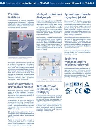 Zintegrowanie w jednym urządzeniu
przetwornicy częstotliwości z systemem
odzyskiwaniaenergii,zmniejszazapotrzebowanie
na przestrzeń, znacznie upraszczając prace
instalacyjne w szafie sterującej.
Połączenie wbudowanego dławika AC
z brakiem konieczności stosowania
zewnętrznego układu hamowania, eliminuje
dużą ilość dodatkowego okablowania.
W zależności od mocy wyjściowej, obwody
główne tych przetwornic potrzebują do
60 % mniej okablowania i do 40 % mniej
miejsca, niż rozwiązania konwencjonalne.
Wynikiem tego jest znacznie mniejsza
całkowita długość kabli i przestrzeń
zajmowana w szafie sterowniczej.
Efektywne rozwiązanie napędu zwykle
zwraca się po kilku miesiącach. Przetwornica
FR-A741 z odzyskiem energii może osiągnąć
to nawet w aplikacjach mniejszej mocy i ze
standardowymi silnikami.
Przykładowo, w systemie wysokiego
składowania, inwestycja w sprzęt i koszty
energii konwencjonalnej przetwornicy
22 kW z układem hamowania, rezystorem
hamowania i dławikiem AC, dochodzą do
12 839 Euro na rok.
Dla porównania, przetwornica FR-A741
z odzyskiem energii kosztuje tylko 8 840 Euro
na rok, wliczając w to koszt zakupu samego
falownika.
Tylko w pierwszym roku oznacza to
oszczędność 32 %, która w następnych
latach zostaje powiększona o dodatkowe,
duże oszczędności na kosztach energii.
Przetwornice częstotliwości serii FR-A741
są innowacyjnymi i inteligentnymi układami
napędowymi, które można łatwo wbudo-
wać w złożone instalacje. Są one szczegól-
nie dobrze przystosowane do zadań
obejmujących częste, cykliczne przyspies-
zanie i hamowanie oraz we wszelkich zasto-
sowaniach, gdzie zwykle używane są
rezystory hamowania.
Łatwą integrację z aplikacjami windowymi
umożliwiają specjalne funkcje programo-
wania dźwigów, obejmujące sekwencje
sterowania zewnętrznym układem hamo-
wania, funkcje przełączania prędkości na
podstawie obciążenia i cztery niezależne
wartości progowemomentu dla wszystkich
czterech ćwiartek.
PrzetwornicaFR-A741nieposiadaspecjalnych
wymagań odnośnie usterek w zasilaniu –
jest ona nie bardziej wymagająca w tym
względzie, niż standardowe przetwornice.
Sieciowezakłóceniaharmonicznesąskutecznie
tłumione przez wbudowany dławik AC.
Dalszą minimalizację zakłóceń sieciowych
umożliwia dodatkowa opcja tłumienia
składowych harmonicznych.
Ten nowy falownik FR-A741 obniża zarówno
początkowe nakłady inwestycyjne, jak
i zapewnia niskie koszty eksploatacji.
Zintegrowana funkcja odzyskiwania energii
pozwala na użycie mniejszych i znacznie
tańszych systemów napędowych oraz
upraszcza sposób rozmieszczenia elementów,
co redukuje rozmiar szafki sterującej.
Wporównaniuzprzetwornicamiczęstotliwości
wykonanymi w technologii konwencjonalnej,
korzyści są bardzo znaczące:
í 100 % zwrot energii hamowania
í Nie wymaga rezystora hamowania
í Niższe koszty prac projektowo-
konstrukcyjnych
í Minimalizuje wytwarzania ciepła
hamowania
í Niskie narzuty kosztów związanych
z instalacją
í Wysoka sprawność energetyczna
í Wbudowany dławik AC
Obniżenie zużycia energii i ochrona
środowiska są obecnie kluczowymi
zagadnieniami w konstrukcjach mechanicznych
i projektowaniu instalacji przemysłowych.
Silniki napędowe stanowią zwykle większość
zużytej energii, zajmują mnóstwo przestrzeni
i wymagają specjalnych urządzeń do ich
chłodzenia. System hamowania z odzyskiem
energii FR-A741 czyni je znacznie bardziej
efektywnymi, niż konwencjonalne układy
napędowe, dając im możliwość znacznych
oszczędności energii.
Odprowadzanie energii wytwarzanej przez
układ hamowania, z powrotem do sieci
zasilającej wytwarza znacznie mniej ciepła,
niż rezystor hamowania. Poza obniżeniem
zużycia energii, wyeliminowanie konieczności
stosowania urządzeń chłodzących powoduje
także zmniejszenie niezbędnej przestrzeni
instalacyjnej.
Lecz to nie wszystko – energia oddawana
z powrotem do sieci może być także
wykorzystana do innych celów, co jeszcze
bardziej obniża koszty eksploatacji.
Przetwornica FR-A741 została opracowana
w oparciu o niezawodny model FR-A700
i posiada wszystkie parametry i cechy, jakich
można oczekiwać od napędu najwyższej
jakości. Należy do nich monitorowanie
czasu eksploatacji, obsługa komunikacji
sieciowej, podzespoły o długiej żywotności,
przyjazne nastawienie do środowiska oraz
prosta obsługa i konserwacja.
Przetwornice częstotliwości Mitsubishi Electric
są znane ze swej długowieczności. Okres
użytkowania FR-A741 określany jest na
10 lat. Między innymi jest to możliwe dzięki
najwyższej jakości, odpornym na temperaturę
kondensatorom i wentylatorom chłodzącym
ze szczelnymi łożyskami.
Pełna moc wyjściowa przetwornicy dostępna
jest bez ograniczeń, aż do częstotliwości
modulacji 14,5 kHz.
Przetwornice częstotliwości Mitsubishi Electric
spełniają wszelkie wymagania unijnej
Dyrektywy Niskonapięciowej 73/23/EEC
i Dyrektywy maszynowej 98/37/EC. Wszystkie
przetwornice noszą oznakowanie CE oraz
posiadają certyfikacje UL, cUL i GOST.
FR-A741 jest najnowszym uzupełnieniem
wysokowydajnej serii FR-A700. Przetwornice
z wbudowaną funkcją odzyskiwania energii
ustanawiają nowe standardy, które zwiększają
również wydajność hamowania. Ta
kompaktowa przetwornica częstotliwości
cechuje się dużą liczbą nowatorskich
technologii, oferuje wyjątkową wydajność
i jest idealna do napędów wciągarek oraz
dynamicznych napędów dużej mocy,
w których rozwijane momenty mogą być
wykorzystane do hamowania ze zwrotem
energii. Obejmuje to szeroki zakres zastosowań
z ruchem pionowym i poziomym, takich,
jak systemy przenośników, separatory
odśrodkowe,maszynytestowe,nawijarkiitp.
Zintegrowanie trzech funkcji w jednym urządzeniu
znacznie zmniejsza potrzebną przestrzeń
Złożone systemy przenośników taśmowych mają
możliwość zaoszczędzenia znacznej ilości energii
W zastosowaniach, które nadają się do hamowania odzyskowego, nowy napęd FR-A741 może zaoszczędzić
mnóstwo energii
MIMI GG
W
IM
Silnik
podnośnika
Silnik
przesuwu
Silnik
przesuwu
Przetwornica FR-A741 idealnie nadaje się do dźwigów
i innych zastosowań, jak podnośniki i przenośniki taśmowe
 