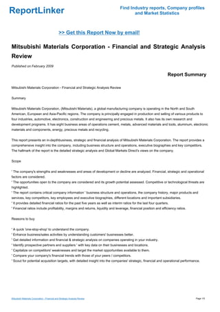 Find Industry reports, Company profiles
ReportLinker                                                                           and Market Statistics



                                               >> Get this Report Now by email!

Mitsubishi Materials Corporation - Financial and Strategic Analysis
Review
Published on February 2009

                                                                                                                    Report Summary

Mitsubishi Materials Corporation - Financial and Strategic Analysis Review


Summary


Mitsubishi Materials Corporation, (Mitsubishi Materials), a global manufacturing company is operating in the North and South
American, European and Asia-Pacific regions. The company is principally engaged in production and selling of various products to
four industries, automotive, electronics, construction and engineering and precious metals. It also has its own research and
development programs. It has eight business areas of operations cement, metals, advanced materials and tools, aluminum, electronic
materials and components, energy, precious metals and recycling.


This report presents an in-depthbusiness, strategic and financial analysis of Mitsubishi Materials Corporation. The report provides a
comprehensive insight into the company, including business structure and operations, executive biographies and key competitors.
The hallmark of the report is the detailed strategic analysis and Global Markets Direct's views on the company.


Scope


' The company's strengths and weaknesses and areas of development or decline are analyzed. Financial, strategic and operational
factors are considered.
' The opportunities open to the company are considered and its growth potential assessed. Competitive or technological threats are
highlighted.
' The report contains critical company information ' business structure and operations, the company history, major products and
services, key competitors, key employees and executive biographies, different locations and important subsidiaries.
' It provides detailed financial ratios for the past five years as well as interim ratios for the last four quarters.
' Financial ratios include profitability, margins and returns, liquidity and leverage, financial position and efficiency ratios.


Reasons to buy


' A quick 'one-stop-shop' to understand the company.
' Enhance business/sales activities by understanding customers' businesses better.
' Get detailed information and financial & strategic analysis on companies operating in your industry.
' Identify prospective partners and suppliers ' with key data on their businesses and locations.
' Capitalize on competitors' weaknesses and target the market opportunities available to them.
' Compare your company's financial trends with those of your peers / competitors.
' Scout for potential acquisition targets, with detailed insight into the companies' strategic, financial and operational performance.




Mitsubishi Materials Corporation - Financial and Strategic Analysis Review                                                         Page 1/5
 