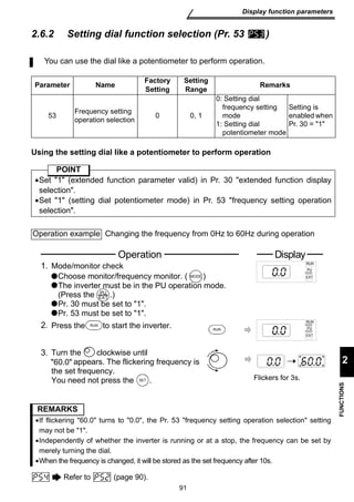You can use the dial like a potentiometer to perform operation. 
Operation Display 
Mode/monitor check RUN 
Choose monitor/frequency monitor. ( ) 
The inverter must be in the PU operation mode. 
(Press the .) 
Pr. 30 must be set to 1. 
Pr. 53 must be set to 1. 
2. Press the R U N to start the inverter. 
appears. The flickering frequency is 
SET Flickers for 3s. 
91 
Display function parameters 
2 
FUNCTIONS 
2.6.2 Setting dial function selection (Pr. 53 ) 
Parameter Name Factory 
Setting 
Using the setting dial like a potentiometer to perform operation 
PU 
EXT 
3. Turn the clockwise until 
60.0 
the set frequency. 
You need not press the . 
Refer to (page 90). 
Setting 
Range Remarks 
53 Frequency setting 
operation selection 0 0, 1 
0: Setting dial 
frequency setting 
mode 
1: Setting dial 
potentiometer mode 
Setting is 
enabled when 
Pr. 30 = 1 
POINT 
•Set 1 (extended function parameter valid) in Pr. 30 extended function display 
selection. 
•Set 1 (setting dial potentiometer mode) in Pr. 53 frequency setting operation 
selection. 
Operation example Changing the frequency from 0Hz to 60Hz during operation 
1. 
PU 
MODE EXT 
RUN 
PU 
EXT 
RUN 
REMARKS 
•If flickering 60.0 turns to 0.0, the Pr. 53 frequency setting operation selection setting 
may not be 1. 
•Independently of whether the inverter is running or at a stop, the frequency can be set by 
merely turning the dial. 
•When the frequency is changed, it will be stored as the set frequency after 10s. 
 