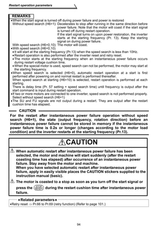94 
Restart operation parameters 
REMARKS 
•When the start signal is turned off during power failure and power is restored 
Without speed search (H6=1): Decelerates to stop after running in the same direction before 
power failure. Note that the motor will coast if the start signal 
is turned off during restart operation. 
If the start signal turns on upon power restoration, the inverter 
starts at the starting frequency (Pr. 13). Keep the starting 
signal on during power failure. 
With speed search (H6=0,10): The motor will coast. 
•With speed search (H6=0,10) 
• It will start at the starting frequency (Pr.13) when the speed search is less than 10Hz. 
•Restart operation is also performed after the inverter reset and retry reset. 
•The motor starts at the starting frequency when an instantaneous power failure occurs 
during restart voltage cushion time. 
•When the special motor is used, speed search can not be performed, the motor may start at 
the starting frequency. 
•When speed search is selected (H6=0), automatic restart operation at a start is first 
performed after powering on and normal restart is performed thereafter. 
When speed search at starting (H6=10) is selected, restart operation is performed at each 
starting. 
There is delay time (Pr. 57 setting + speed search time) until frequency is output after the 
start command is input during restart operation. 
•If two or more motors are connected to one inverter, speed search is not performed properly. 
Select without speed search (H6=1) 
•The SU and FU signals are not output during a restart. They are output after the restart 
cushion time has elapsed. 
CAUTION 
For the restart after instantaneous power failure operation without speed 
search (H6=1), the state (output frequency, rotation direction) before an 
instantaneous power failure cannot be stored in memory if the instantaneous 
power failure time is 0.2s or longer (changes according to the motor load 
condition) and the inverter restarts at the starting frequency (Pr.13). 
CAUTION 
When automatic restart after instantaneous power failure has been 
selected, the motor and machine will start suddenly (after the restart 
coasting time has elapsed) after occurrence of an instantaneous power 
failure. Stay away from the motor and machine. 
When you have selected automatic restart after instantaneous power 
failure, apply in easily visible places the CAUTION stickers supplied to the 
instruction manual (basic). 
The motor is coasted to a stop as soon as you turn off the start signal or 
press the STOP 
RESET 
during the restart cushion time after instantaneous power 
failure. 
♦Related parameters♦ 
•Retry reset ⇒ Pr.66 to Pr.69 (retry function) (Refer to page 101.) 
 