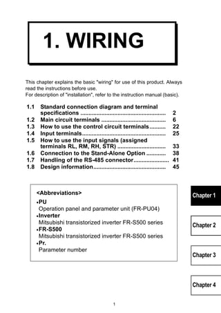 1 
Chapter 1 
Chapter 2 
Chapter 3 
Chapter 4 
1. WIRING 
This chapter explains the basic wiring for use of this product. Always 
read the instructions before use. 
For description of installation, refer to the instruction manual (basic). 
1.1 Standard connection diagram and terminal 
specifications ..................................................... 2 
1.2 Main circuit terminals ........................................ 6 
1.3 How to use the control circuit terminals.......... 22 
1.4 Input terminals.................................................... 25 
1.5 How to use the input signals (assigned 
terminals RL, RM, RH, STR) .............................. 33 
1.6 Connection to the Stand-Alone Option ............ 38 
1.7 Handling of the RS-485 connector...................... 41 
1.8 Design information............................................. 45 
Abbreviations 
•PU 
Operation panel and parameter unit (FR-PU04) 
•Inverter 
Mitsubishi transistorized inverter FR-S500 series 
•FR-S500 
Mitsubishi transistorized inverter FR-S500 series 
•Pr. 
Parameter number 
 