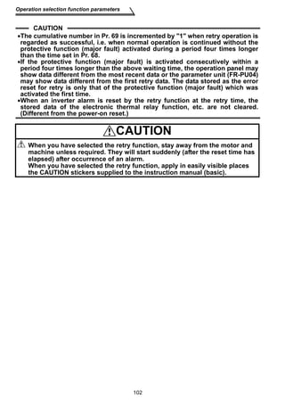 102 
Operation selection function parameters 
CAUTION 
•The cumulative number in Pr. 69 is incremented by 1 when retry operation is 
regarded as successful, i.e. when normal operation is continued without the 
protective function (major fault) activated during a period four times longer 
than the time set in Pr. 68. 
•If the protective function (major fault) is activated consecutively within a 
period four times longer than the above waiting time, the operation panel may 
show data different from the most recent data or the parameter unit (FR-PU04) 
may show data different from the first retry data. The data stored as the error 
reset for retry is only that of the protective function (major fault) which was 
activated the first time. 
•When an inverter alarm is reset by the retry function at the retry time, the 
stored data of the electronic thermal relay function, etc. are not cleared. 
(Different from the power-on reset.) 
CAUTION 
When you have selected the retry function, stay away from the motor and 
machine unless required. They will start suddenly (after the reset time has 
elapsed) after occurrence of an alarm. 
When you have selected the retry function, apply in easily visible places 
the CAUTION stickers supplied to the instruction manual (basic). 
 
