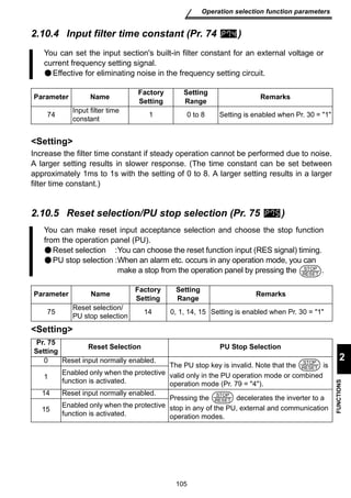 You can set the input section's built-in filter constant for an external voltage or 
current frequency setting signal. 
Effective for eliminating noise in the frequency setting circuit. 
105 
Operation selection function parameters 
2 
FUNCTIONS 
2.10.4 Input filter time constant (Pr. 74 ) 
Parameter Name Factory 
Setting 
Increase the filter time constant if steady operation cannot be performed due to noise. 
A larger setting results in slower response. (The time constant can be set between 
approximately 1ms to 1s with the setting of 0 to 8. A larger setting results in a larger 
filter time constant.) 
2.10.5 Reset selection/PU stop selection (Pr. 75 ) 
Setting 
Setting 
Setting 
Range Remarks 
74 Input filter time 
constant 1 0 to 8 Setting is enabled when Pr. 30 = 1 
You can make reset input acceptance selection and choose the stop function 
from the operation panel (PU). 
Reset selection :You can choose the reset function input (RES signal) timing. 
PU stop selection :When an alarm etc. occurs in any operation mode, you can 
make a stop from the operation panel by pressing the . 
Parameter Name Factory 
Setting 
Setting 
Range Remarks 
75 Reset selection/ 
PU stop selection 14 0, 1, 14, 15 Setting is enabled when Pr. 30 = 1 
Pr. 75 
Setting Reset Selection PU Stop Selection 
0 Reset input normally enabled. 
The PU stop key is invalid. Note that the is 
valid only in the PU operation mode or combined 
operation mode (Pr. 79 = 4). 
1 Enabled only when the protective 
function is activated. 
14 Reset input normally enabled. 
Pressing the decelerates the inverter to a 
stop in any of the PU, external and communication 
operation modes. 
15 Enabled only when the protective 
function is activated. 
STOP 
RESET 
STOP 
RESET 
STOP 
RESET 
 