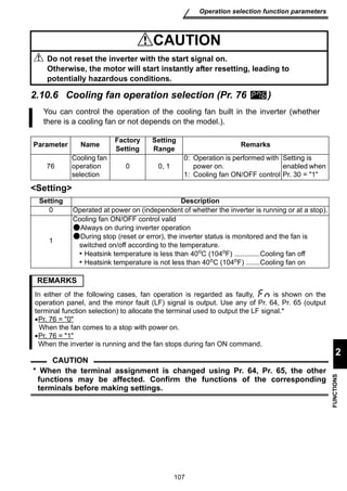 107 
Operation selection function parameters 
2 
FUNCTIONS 
2.10.6 Cooling fan operation selection (Pr. 76 ) 
Setting 
CAUTION 
Do not reset the inverter with the start signal on. 
Otherwise, the motor will start instantly after resetting, leading to 
potentially hazardous conditions. 
You can control the operation of the cooling fan built in the inverter (whether 
there is a cooling fan or not depends on the model.). 
Parameter Name Factory 
Setting 
Setting 
Range Remarks 
76 
Cooling fan 
operation 
selection 
0 0, 1 
0: Operation is performed with 
power on. 
1: Cooling fan ON/OFF control 
Setting is 
enabled when 
Pr. 30 = 1 
Setting Description 
0 Operated at power on (independent of whether the inverter is running or at a stop). 
1 
Cooling fan ON/OFF control valid 
Always on during inverter operation 
During stop (reset or error), the inverter status is monitored and the fan is 
switched on/off according to the temperature. 
• Heatsink temperature is less than 40oC (104oF) .............Cooling fan off 
• Heatsink temperature is not less than 40oC (104oF) .......Cooling fan on 
REMARKS 
In either of the following cases, fan operation is regarded as faulty, is shown on the 
operation panel, and the minor fault (LF) signal is output. Use any of Pr. 64, Pr. 65 (output 
terminal function selection) to allocate the terminal used to output the LF signal.* 
•Pr. 76 = 0 
When the fan comes to a stop with power on. 
•Pr. 76 = 1 
When the inverter is running and the fan stops during fan ON command. 
CAUTION 
* When the terminal assignment is changed using Pr. 64, Pr. 65, the other 
functions may be affected. Confirm the functions of the corresponding 
terminals before making settings. 
 