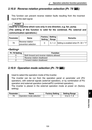 This function can prevent reverse rotation faults resulting from the incorrect 
input of the start signal. 
Used for a machine which runs only in one direction, e.g. fan, pump. 
(The setting of this function is valid for the combined, PU, external and 
communication operations.) 
Parameter Name Factory 
Setting 
0 0, 1, 2 Setting is enabled when Pr. 30 = 1 
Pr. 78 Setting Function 
0 Both forward and reverse rotations allowed 
1 Reverse rotation disallowed 
2 Forward rotation disallowed 
109 
Operation selection function parameters 
2 
FUNCTIONS 
2.10.8 Reverse rotation prevention selection (Pr. 78 ) 
POINT 
78 
Setting 
Setting 
Range Remarks 
Reverse rotation 
prevention selection 
2.10.9 Operation mode selection (Pr. 79 ) 
Used to select the operation mode of the inverter. 
The inverter can be run from the operation panel or parameter unit (PU 
operation), with external signals (external operation), or by combination of PU 
operation and external operation (external/PU combined operation). 
The inverter is placed in the external operation mode at power on (factory 
setting). 
Parameter Name Factory Setting Setting Range 
79 Operation mode selection 0 0 to 4, 7, 8 
 