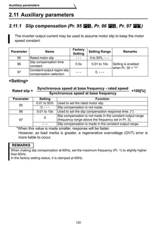 Auxiliary parameters 
2.11 Auxiliary parameters 
2.11.1 Slip compensation (Pr. 95 , Pr. 96 , Pr. 97 ) 
The inverter output current may be used to assume motor slip to keep the motor 
speed constant. 
Parameter Name Factory 
Setting Setting Range Remarks 
95 Rated motor slip - - - 0 to 50%, - - - 
constant 0.5s 0.01 to 10s 
compensation selection - - - 0, - - - 
Rated slip = Synchronous speed at base frequency - rated speed Synchronous speed at base frequency ×100[%] 
Parameter Setting Function 
95 0.01 to 50% Used to set the rated motor slip. 
0, - - - Slip compensation is not made. 
96 0.01 to 10s Used to set the slip compensation response time. (*) 
97 0 Slip compensation is not made in the constant output range 
(frequency range above the frequency set in Pr. 3). 
- - - Slip compensation is made in the constant output range. 
120 
96 Slip compensation time 
97 Constant-output region slip 
Setting 
Setting is enabled 
when Pr. 30 = 1 
*When this value is made smaller, response will be faster. 
However, as load inertia is greater, a regenerative overvoltage (OVT) error is 
more liable to occur. 
REMARKS 
When making slip compensation at 60Hz, set the maximum frequency (Pr. 1) to slightly higher 
than 60Hz. 
In the factory setting status, it is clamped at 60Hz. 
 
