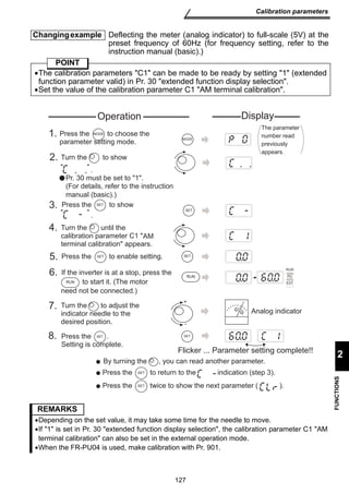 Operation Display 
MODE 
1. MODE 
Press the to choose the 
parameter setting mode. 
2. Turn the to show 
3. 
SET 
  
. 
Pr. 30 must be set to 1. 
Press the S E T to show 
  
. 
Turn the until the 
calibration parameter C1  
terminal calibration appears. 
AM 
5. Press the S E T to enable setting. SET 
The parameter 
number read 
previously 
appears. 
6. RUN 
RUN 
If the inverter is at a stop, press the 
RUN 
+ 
- 
7. 
to start it. (The motor 
need not be connected.) 
Turn the to adjust the 
indicator needle to the 
desired position. 
8. SET 
PU 
EXT 
Analog indicator 
Flicker ... Parameter setting complete!! 
Press the . 
Setting is complete. 
By turning the , you can read another parameter. 
Press the S E T to return to the indication (step 3). 
Press the S E T twice to show the next parameter ( ). 
127 
Calibration parameters 
2 
FUNCTIONS 
Changing example Deflecting the meter (analog indicator) to full-scale (5V) at the 
preset frequency of 60Hz (for frequency setting, refer to the 
instruction manual (basic).) 
POINT 
•The calibration parameters C1 can be made to be ready by setting 1 (extended 
function parameter valid) in Pr. 30 extended function display selection. 
•Set the value of the calibration parameter C1 AM terminal calibration. 
(For details, refer to the instruction 
manual (basic).) 
4. 
SET 
REMARKS 
•Depending on the set value, it may take some time for the needle to move. 
•If 1 is set in Pr. 30 extended function display selection, the calibration parameter C1 AM 
terminal calibration can also be set in the external operation mode. 
•When the FR-PU04 is used, make calibration with Pr. 901. 
 