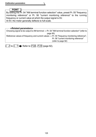 By setting the Pr. 54 AM terminal function selection value, preset Pr. 55 frequency 
monitoring reference or Pr. 56 current monitoring reference to the running 
frequency or current value at which the output signal is 5V. 
At 5V, the meter generally deflects to full-scale. 
Choosing signal to be output to AM terminal ⇒ Pr. 54 AM terminal function selection (refer to 
page 90) 
Reference values of frequency and current values ⇒ Pr. 55 frequency monitoring reference, 
128 
Calibration parameters 
POINT 
♦Related parameters♦ 
Pr. 56 current monitoring reference 
(refer to page 92) 
to Refer to , (page 82). 
 