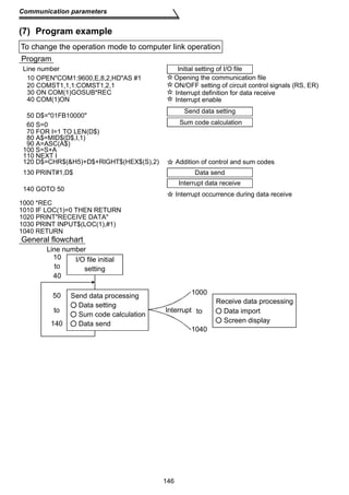 To change the operation mode to computer link operation 
Line number Initial setting of I/O file 
10 OPENCOM1:9600,E,8,2,HDAS #1 Opening the communication file 
20 COMST1,1,1:COMST1,2,1 
60 S=0 
70 FOR I=1 TO LEN(D$) 
ON/OFF setting of circuit control signals (RS, ER) 
Interrupt definition for data receive 
Interrupt enable 
130 PRINT#1,D$ Data send 
146 
Communication parameters 
(7) Program example 
Program 
140 GOTO 50 
1000 *REC 
1010 IF LOC(1)=0 THEN RETURN 
1020 PRINTRECEIVE DATA 
1040 RETURN 
General flowchart 
Interrupt data receive 
1030 PRINT INPUT$(LOC(1),#1) 
Interrupt occurrence during data receive 
30 ON COM(1)GOSUB*REC 
40 COM(1)ON 
50 D$=01FB10000 
Send data setting 
Sum code calculation 
80 A$=MID$(D$,I,1) 
90 A=ASC(A$) 
100 S=S+A 
110 NEXT I 
120 D$=CHR$(H5)+D$+RIGHT$(HEX$(S),2) Addition of control and sum codes 
Line number 
I/O file initial 
setting 
10 
to 
40 
50 
to to 
140 
1000 
1040 
Interrupt 
Receive data processing 
Data import 
Screen display 
Send data processing 
Data setting 
Sum code calculation 
Data send 
 