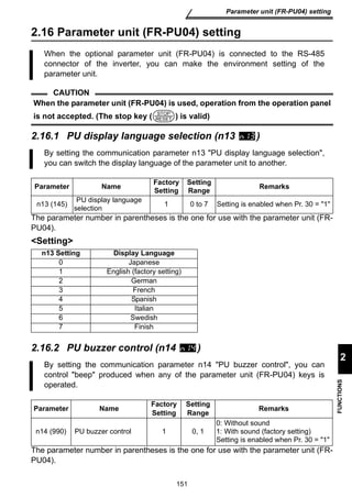 When the optional parameter unit (FR-PU04) is connected to the RS-485 
connector of the inverter, you can make the environment setting of the 
parameter unit. 
CAUTION 
When the parameter unit (FR-PU04) is used, operation from the operation panel 
is not accepted. (The stop key ( ) is valid) 
STOP 
RESET 
By setting the communication parameter n13 PU display language selection, 
you can switch the display language of the parameter unit to another. 
Parameter Name Factory 
Setting 
Setting 
Range Remarks 
selection 1 0 to 7 Setting is enabled when Pr. 30 = 1 
0 Japanese 
1 English (factory setting) 
2 German 
3 French 
4 Spanish 
5 Italian 
6 Swedish 
7 Finish 
By setting the communication parameter n14 PU buzzer control, you can 
control beep produced when any of the parameter unit (FR-PU04) keys is 
operated. 
Parameter Name Factory 
Setting 
Range Remarks 
n14 (990) PU buzzer control 1 0, 1 
151 
Parameter unit (FR-PU04) setting 
2 
FUNCTIONS 
2.16 Parameter unit (FR-PU04) setting 
2.16.1 PU display language selection (n13 ) 
n13 (145) PU display language 
The parameter number in parentheses is the one for use with the parameter unit (FR-PU04). 
Setting 
n13 Setting Display Language 
2.16.2 PU buzzer control (n14 ) 
Setting 
0: Without sound 
1: With sound (factory setting) 
Setting is enabled when Pr. 30 = 1 
The parameter number in parentheses is the one for use with the parameter unit (FR-PU04). 
 