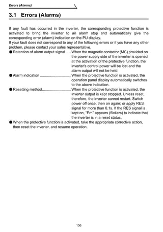156 
Errors (Alarms) 
3.1 Errors (Alarms) 
If any fault has occurred in the inverter, the corresponding protective function is 
activated to bring the inverter to an alarm stop and automatically give the 
corresponding error (alarm) indication on the PU display. 
If your fault does not correspond to any of the following errors or if you have any other 
problem, please contact your sales representative. 
Retention of alarm output signal ..... When the magnetic contactor (MC) provided on 
the power supply side of the inverter is opened 
at the activation of the protective function, the 
inverter's control power will be lost and the 
alarm output will not be held. 
Alarm indication .............................. When the protective function is activated, the 
operation panel display automatically switches 
to the above indication. 
Resetting method............................ When the protective function is activated, the 
inverter output is kept stopped. Unless reset, 
therefore, the inverter cannot restart. Switch 
power off once, then on again; or apply RES 
signal for more than 0.1s. If the RES signal is 
kept on, Err. appears (flickers) to indicate that 
the inverter is in a reset status. 
When the protective function is activated, take the appropriate corrective action, 
then reset the inverter, and resume operation. 
 