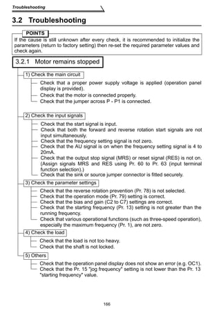 166 
Troubleshooting 
3.2 Troubleshooting 
POINTS 
If the cause is still unknown after every check, it is recommended to initialize the 
parameters (return to factory setting) then re-set the required parameter values and 
check again. 
3.2.1 Motor remains stopped 
1) Check the main circuit 
Check that a proper power supply voltage is applied (operation panel 
display is provided). 
Check that the motor is connected properly. 
Check that the jumper across P - P1 is connected. 
2) Check the input signals 
Check that the start signal is input. 
Check that both the forward and reverse rotation start signals are not 
input simultaneously. 
Check that the frequency setting signal is not zero. 
Check that the AU signal is on when the frequency setting signal is 4 to 
20mA. 
Check that the output stop signal (MRS) or reset signal (RES) is not on. 
(Assign signals MRS and RES using Pr. 60 to Pr. 63 (input terminal 
function selection).) 
Check that the sink or source jumper connector is fitted securely. 
3) Check the parameter settings 
Check that the reverse rotation prevention (Pr. 78) is not selected. 
Check that the operation mode (Pr. 79) setting is correct. 
Check that the bias and gain (C2 to C7) settings are correct. 
Check that the starting frequency (Pr. 13) setting is not greater than the 
running frequency. 
Check that various operational functions (such as three-speed operation), 
especially the maximum frequency (Pr. 1), are not zero. 
4) Check the load 
Check that the load is not too heavy. 
Check that the shaft is not locked. 
5) Others 
Check that the operation panel display does not show an error (e.g. OC1). 
Check that the Pr. 15 jog frequency setting is not lower than the Pr. 13 
starting frequency value. 
 