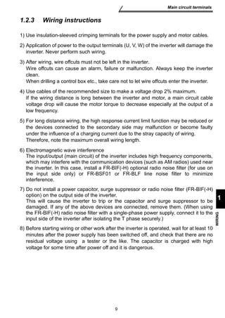 9 
Main circuit terminals 
1 
WIRING 
1.2.3 Wiring instructions 
1) Use insulation-sleeved crimping terminals for the power supply and motor cables. 
2) Application of power to the output terminals (U, V, W) of the inverter will damage the 
inverter. Never perform such wiring. 
3) After wiring, wire offcuts must not be left in the inverter. 
Wire offcuts can cause an alarm, failure or malfunction. Always keep the inverter 
clean. 
When drilling a control box etc., take care not to let wire offcuts enter the inverter. 
4) Use cables of the recommended size to make a voltage drop 2% maximum. 
If the wiring distance is long between the inverter and motor, a main circuit cable 
voltage drop will cause the motor torque to decrease especially at the output of a 
low frequency. 
5) For long distance wiring, the high response current limit function may be reduced or 
the devices connected to the secondary side may malfunction or become faulty 
under the influence of a charging current due to the stray capacity of wiring. 
Therefore, note the maximum overall wiring length. 
6) Electromagnetic wave interference 
The input/output (main circuit) of the inverter includes high frequency components, 
which may interfere with the communication devices (such as AM radios) used near 
the inverter. In this case, install a FR-BIF(-H) optional radio noise filter (for use on 
the input side only) or FR-BSF01 or FR-BLF line noise filter to minimize 
interference. 
7) Do not install a power capacitor, surge suppressor or radio noise filter (FR-BIF(-H) 
option) on the output side of the inverter. 
This will cause the inverter to trip or the capacitor and surge suppressor to be 
damaged. If any of the above devices are connected, remove them. (When using 
the FR-BIF(-H) radio noise filter with a single-phase power supply, connect it to the 
input side of the inverter after isolating the T phase securely.) 
8) Before starting wiring or other work after the inverter is operated, wait for at least 10 
minutes after the power supply has been switched off, and check that there are no 
residual voltage using a tester or the like. The capacitor is charged with high 
voltage for some time after power off and it is dangerous. 
 