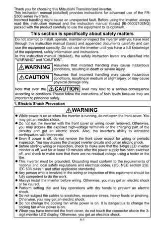 Thank you for choosing this Mitsubishi Transistorized inverter. 
This instruction manual (detailed) provides instructions for advanced use of the FR-S500 
Incorrect handling might cause an unexpected fault. Before using the inverter, always 
read this instruction manual and the instruction manual (basic) [IB-0600210ENG] 
packed with the product carefully to use the equipment to its optimum. 
This section is specifically about safety matters 
Do not attempt to install, operate, maintain or inspect the inverter until you have read 
through this instruction manual (basic) and appended documents carefully and can 
use the equipment correctly. Do not use the inverter until you have a full knowledge 
of the equipment, safety information and instructions. 
In this instruction manual (detailed), the safety instruction levels are classified into 
"WARNING" and "CAUTION". 
Assumes that incorrect handling may cause hazardous 
conditions, resulting in death or severe injury. 
Assumes that incorrect handling may cause hazardous 
conditions, resulting in medium or slight injury, or may cause 
physical damage only. 
WARNING 
CAUTION 
CAUTION 
Note that even the level may lead to a serious consequence 
according to conditions. Please follow the instructions of both levels because they are 
important to personnel safety. 
A-1 
series inverters. 
1. Electric Shock Prevention 
WARNING 
 While power is on or when the inverter is running, do not open the front cover. You 
may get an electric shock. 
 Do not run the inverter with the front cover or wiring cover removed. Otherwise, 
you may access the exposed high-voltage terminals or the charging part of the 
circuitry and get an electric shock. Also, the inverter's ability to withstand 
earthquakes will deteriorate. 
 Even if power is off, do not remove the front cover except for wiring or periodic 
inspection. You may access the charged inverter circuits and get an electric shock. 
 Before starting wiring or inspection, check to make sure that the 3-digit LED inverter 
monitor is off, wait for at least 10 minutes after the power supply has been switched 
off, and check to make sure that there are no residual voltage using a tester or the 
like. 
 This inverter must be grounded. Grounding must conform to the requirements of 
national and local safety regulations and electrical codes. (JIS, NEC section 250, 
IEC 536 class 1 and other applicable standards) 
 Any person who is involved in the wiring or inspection of this equipment should be 
fully competent to do the work. 
 Always install the inverter before wiring. Otherwise, you may get an electric shock 
or be injured. 
 Perform setting dial and key operations with dry hands to prevent an electric 
shock. 
 Do not subject the cables to scratches, excessive stress, heavy loads or pinching. 
Otherwise, you may get an electric shock. 
 Do not change the cooling fan while power is on. It is dangerous to change the 
cooling fan while power is on. 
 When you have removed the front cover, do not touch the connector above the 3- 
digit monitor LED display. Otherwise, you get an electrick shock. 
 