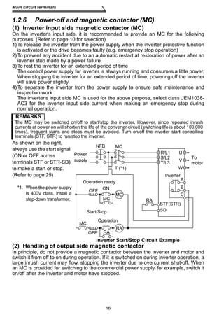 Main circuit terminals 
1.2.6 Power-off and magnetic contactor (MC) 
(1) Inverter input side magnetic contactor (MC) 
On the inverter's input side, it is recommended to provide an MC for the following 
purposes. (Refer to page 10 for selection) 
1)To release the inverter from the power supply when the inverter protective function 
is activated or the drive becomes faulty (e.g. emergency stop operation) 
2)To prevent any accident due to an automatic restart at restoration of power after an 
inverter stop made by a power failure 
3)To rest the inverter for an extended period of time 
The control power supply for inverter is always running and consumes a little power. 
When stopping the inverter for an extended period of time, powering off the inverter 
will save power slightly. 
4)To separate the inverter from the power supply to ensure safe maintenance and 
inspection work 
The inverter's input side MC is used for the above purpose, select class JEM1038- 
AC3 for the inverter input side current when making an emergency stop during 
normal operation. 
REMARKS 
The MC may be switched on/off to start/stop the inverter. However, since repeated inrush 
currents at power on will shorten the life of the converter circuit (switching life is about 100,000 
times), frequent starts and stops must be avoided. Turn on/off the inverter start controlling 
terminals (STF, STR) to run/stop the inverter. 
As shown on the right, 
always use the start signal 
NFB 
(ON or OFF across 
terminals STF or STR-SD) 
to make a start or stop. 
(Refer to page 25) 
Operation ready 
OFF ON 
MC 
MC 
MC 
RA 
U 
V 
W 
R/L1 
S/L2 
STF(STR) 
Start/Stop 
RA 
RA 
(2) Handling of output side magnetic contactor 
In principle, do not provide a magnetic contactor between the inverter and motor and 
switch it from off to on during operation. If it is switched on during inverter operation, a 
large inrush current may flow, stopping the inverter due to overcurrent shut-off. When 
an MC is provided for switching to the commercial power supply, for example, switch it 
on/off after the inverter and motor have stopped. 
16 
*1. When the power supply 
is 400V class, install a 
step-down transformer. 
Inverter Start/Stop Circuit Example 
MC 
T (*1) 
Power 
supply 
Inverter 
To 
motor 
OFF 
Operation 
A 
B 
C 
T/L3 
SD 
 