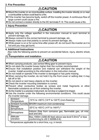 CAUTION 
 Mount the inverter on an incombustible surface. Installing the inverter directly on or near 
a combustible surface could lead to a fire. 
 If the inverter has become faulty, switch off the inverter power. A continuous flow of 
large current could cause a fire. 
 Do not connect a resistor directly to the DC terminals P, N. This could cause a fire. 
CAUTION 
 Apply only the voltage specified in the instruction manual to each terminal to 
prevent damage, etc. 
 Always connect to the correct terminal to prevent damage, etc. 
 Always make sure that polarity is correct to prevent damage, etc. 
 While power is on or for some time after power-off, do not touch the inverter as it is 
hot and you may get burnt. 
Ambient 
Temperature -10°C to +50°C (14°F to 122°F) (non-freezing) 
Ambient humidity 90%RH maximum (non-condensing) 
Storage 
temperature -20°C to +65°C (-4°F to 149°F) * 
Atmosphere Indoors (free from corrosive gas, flammable gas, oil mist, 
Max.1000m (3280.80 feet) above sea level 5.9m/s2 or less 
(conforming to JIS C 60068-2-6) 
A-2 
2. Fire Prevention 
3. Injury Prevention 
4. Additional Instructions 
Also note the following points to prevent an accidental failure, injury, electric shock, 
etc. 
(1) Transportation and installation 
CAUTION 
 When carrying products, use correct lifting gear to prevent injury. 
 Do not stack the inverter boxes higher than the number recommended. 
 Ensure that installation position and material can withstand the weight of the 
inverter. Install according to the information in the instruction manual. 
 Do not install or operate if the inverter is damaged or has parts missing. 
 When carrying the inverter, do not hold it by the front cover or setting dial; it may 
fall off or fail. 
 Do not stand or rest heavy objects on the inverter. 
 Check the inverter mounting orientation is correct. 
 Prevent other conductive bodies as screws and metal fragments or other 
flammable substance as oil from entering the inverter. 
 As the inverter is a precision instrument, do not drop or subject it to impact. 
 Use the inverter under the following environmental conditions: This could cause 
the inverter damage. 
Environment 
dust and dirt) 
Altitude/ 
vibration 
*Temperatures applicable for a short time, e.g. in transit. 
 