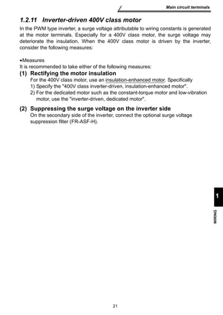 21 
Main circuit terminals 
1 
WIRING 
1.2.11 Inverter-driven 400V class motor 
In the PWM type inverter, a surge voltage attributable to wiring constants is generated 
at the motor terminals. Especially for a 400V class motor, the surge voltage may 
deteriorate the insulation. When the 400V class motor is driven by the inverter, 
consider the following measures: 
•Measures 
It is recommended to take either of the following measures: 
(1) Rectifying the motor insulation 
For the 400V class motor, use an insulation-enhanced motor. Specifically 
1) Specify the 400V class inverter-driven, insulation-enhanced motor. 
2) For the dedicated motor such as the constant-torque motor and low-vibration 
motor, use the inverter-driven, dedicated motor. 
(2) Suppressing the surge voltage on the inverter side 
On the secondary side of the inverter, connect the optional surge voltage 
suppression filter (FR-ASF-H). 
 