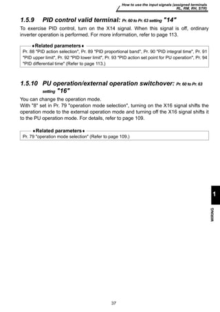 Pr. 88 PID action selection, Pr. 89 PID proportional band, Pr. 90 PID integral time, Pr. 91 
PID upper limit, Pr. 92 PID lower limit, Pr. 93 PID action set point for PU operation, Pr. 94 
PID differential time (Refer to page 113.) 
37 
How to use the input signals (assigned terminals 
RL, RM, RH, STR) 
1 
WIRING 
1.5.9 PID control valid terminal: Pr. 60 to Pr. 63 setting 14 
To exercise PID control, turn on the X14 signal. When this signal is off, ordinary 
inverter operation is performed. For more information, refer to page 113. 
♦Related parameters♦ 
1.5.10 PU operation/external operation switchover: Pr. 60 to Pr. 63 
setting 16 
You can change the operation mode. 
With 8 set in Pr. 79 operation mode selection, turning on the X16 signal shifts the 
operation mode to the external operation mode and turning off the X16 signal shifts it 
to the PU operation mode. For details, refer to page 109. 
♦Related parameters♦ 
Pr. 79 operation mode selection (Refer to page 109.) 
 