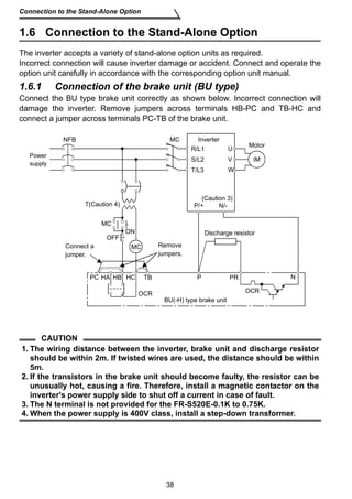 Connection to the Stand-Alone Option 
1.6 Connection to the Stand-Alone Option 
The inverter accepts a variety of stand-alone option units as required. 
Incorrect connection will cause inverter damage or accident. Connect and operate the 
option unit carefully in accordance with the corresponding option unit manual. 
1.6.1 Connection of the brake unit (BU type) 
Connect the BU type brake unit correctly as shown below. Incorrect connection will 
damage the inverter. Remove jumpers across terminals HB-PC and TB-HC and 
connect a jumper across terminals PC-TB of the brake unit. 
MC 
ON 
MC 
OFF 
MC Remove 
jumpers. 
R/L1 
S/L2 
T/L3 
P/+ N/- 
HA HB HC TB P 
(Caution 3) 
Discharge resistor 
BU(-H) type brake unit 
38 
NFB 
Connect a 
jumper. 
Power 
supply 
CAUTION 
Motor 
Inverter 
T(Caution 4) 
U 
V 
W 
OCR 
PR 
PC 
IM 
OCR 
N 
1. The wiring distance between the inverter, brake unit and discharge resistor 
should be within 2m. If twisted wires are used, the distance should be within 
5m. 
2. If the transistors in the brake unit should become faulty, the resistor can be 
unusually hot, causing a fire. Therefore, install a magnetic contactor on the 
inverter's power supply side to shut off a current in case of fault. 
3. The N terminal is not provided for the FR-S520E-0.1K to 0.75K. 
4. When the power supply is 400V class, install a step-down transformer. 
 