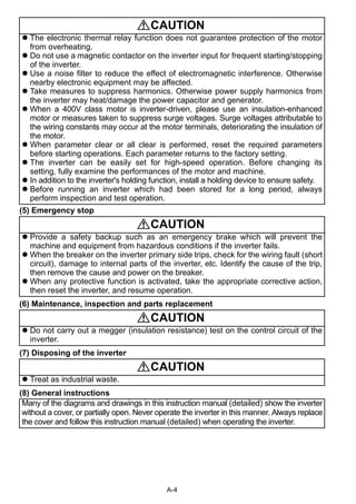 A-4 
(5) Emergency stop 
(6) Maintenance, inspection and parts replacement 
(7) Disposing of the inverter 
(8) General instructions 
CAUTION 
 The electronic thermal relay function does not guarantee protection of the motor 
from overheating. 
 Do not use a magnetic contactor on the inverter input for frequent starting/stopping 
of the inverter. 
 Use a noise filter to reduce the effect of electromagnetic interference. Otherwise 
nearby electronic equipment may be affected. 
 Take measures to suppress harmonics. Otherwise power supply harmonics from 
the inverter may heat/damage the power capacitor and generator. 
 When a 400V class motor is inverter-driven, please use an insulation-enhanced 
motor or measures taken to suppress surge voltages. Surge voltages attributable to 
the wiring constants may occur at the motor terminals, deteriorating the insulation of 
the motor. 
 When parameter clear or all clear is performed, reset the required parameters 
before starting operations. Each parameter returns to the factory setting. 
 The inverter can be easily set for high-speed operation. Before changing its 
setting, fully examine the performances of the motor and machine. 
 In addition to the inverter's holding function, install a holding device to ensure safety. 
 Before running an inverter which had been stored for a long period, always 
perform inspection and test operation. 
CAUTION 
 Provide a safety backup such as an emergency brake which will prevent the 
machine and equipment from hazardous conditions if the inverter fails. 
 When the breaker on the inverter primary side trips, check for the wiring fault (short 
circuit), damage to internal parts of the inverter, etc. Identify the cause of the trip, 
then remove the cause and power on the breaker. 
 When any protective function is activated, take the appropriate corrective action, 
then reset the inverter, and resume operation. 
CAUTION 
 Do not carry out a megger (insulation resistance) test on the control circuit of the 
inverter. 
CAUTION 
 Treat as industrial waste. 
Many of the diagrams and drawings in this instruction manual (detailed) show the inverter 
without a cover, or partially open. Never operate the inverter in this manner. Always replace 
the cover and follow this instruction manual (detailed) when operating the inverter. 
 