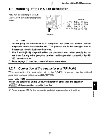 8) to 1) 
1) SG 
2) P5S 
3) RDA 
4) SDB 
1. Do not plug the connector to a computer LAN port, fax modem socket, 
telephone modular connector etc.. The product could be damaged due to 
differences in electrical specifications. 
2. Pins 2 and 8 (P5S) are provided for the parameter unit power supply. Do not 
use them for any other purpose or when making parallel connection by RS- 
485 communication. 
3. Refer to page 132 for the communication parameters. 
When the parameter unit is used, the operation other than the stop key 
( ) of the operation panel is disabled. 
41 
Handling of the RS-485 connector 
1 
WIRING 
1.7 Handling of the RS-485 connector 
RS-485 connector pin layout 
View A of the inverter (receptacle 
side) 
CAUTION 
1.7.1 Connection of the parameter unit (FR-PU04) 
When connecting the parameter unit to the RS-485 connector, use the optional 
parameter unit connection cable (FR-CB2 ). 
CAUTION 
Refer to page 151 for the parameters related to parameter unit setting. 
5) SDA 
6) RDB 
7) SG 
8) P5S 
View A 
View A 
STOP 
RESET 
 