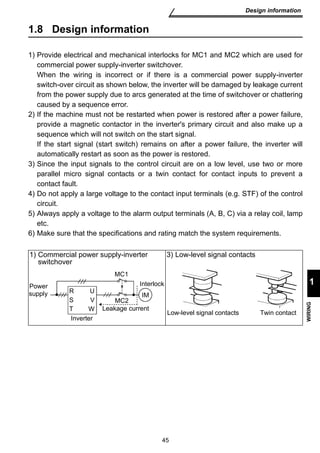 Interlock 
R IM 
S 
T Low-level signal contacts Twin contact 
45 
Design information 
1 
WIRING 
1.8 Design information 
1) Provide electrical and mechanical interlocks for MC1 and MC2 which are used for 
commercial power supply-inverter switchover. 
When the wiring is incorrect or if there is a commercial power supply-inverter 
switch-over circuit as shown below, the inverter will be damaged by leakage current 
from the power supply due to arcs generated at the time of switchover or chattering 
caused by a sequence error. 
2) If the machine must not be restarted when power is restored after a power failure, 
provide a magnetic contactor in the inverter's primary circuit and also make up a 
sequence which will not switch on the start signal. 
If the start signal (start switch) remains on after a power failure, the inverter will 
automatically restart as soon as the power is restored. 
3) Since the input signals to the control circuit are on a low level, use two or more 
parallel micro signal contacts or a twin contact for contact inputs to prevent a 
contact fault. 
4) Do not apply a large voltage to the contact input terminals (e.g. STF) of the control 
circuit. 
5) Always apply a voltage to the alarm output terminals (A, B, C) via a relay coil, lamp 
etc. 
6) Make sure that the specifications and rating match the system requirements. 
1) Commercial power supply-inverter 
switchover 
3) Low-level signal contacts 
Power 
supply 
Inverter 
MC1 
MC2 
Leakage current 
U 
V 
W 
 