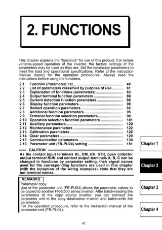 47 
Chapter 1 
Chapter 2 
Chapter 3 
Chapter 4 
2. FUNCTIONS 
This chapter explains the functions for use of this product. For simple 
variable-speed operation of the inverter, the factory settings of the 
parameters may be used as they are. Set the necessary parameters to 
meet the load and operational specifications. Refer to the instruction 
manual (basic) for the operation procedures. Always read the 
instructions before using the functions. 
2.1 Function (Parameter) list ................................................. 48 
2.2 List of parameters classified by purpose of use ........... 61 
2.3 Explanation of functions (parameters)........................... 63 
2.4 Output terminal function parameters ............................. 86 
2.5 Current detection function parameters .......................... 88 
2.6 Display function parameters ........................................... 90 
2.7 Restart operation parameters.......................................... 92 
2.8 Additional function parameters ...................................... 95 
2.9 Terminal function selection parameters......................... 98 
2.10 Operation selection function parameters ...................... 101 
2.11 Auxiliary parameters ........................................................ 120 
2.12 Maintenance parameters ................................................. 122 
2.13 Calibration parameters .................................................... 126 
2.14 Clear parameters .............................................................. 129 
2.15 Communication parameters ............................................ 130 
2.16 Parameter unit (FR-PU04) setting ................................... 151 
CAUTION 
As the contact input terminals RL, RM, RH, STR, open collector 
output terminal RUN and contact output terminals A, B, C can be 
changed in functions by parameter setting, their signal names 
used for the corresponding functions are used in this chapter 
(with the exception of the wiring examples). Note that they are 
not terminal names. 
REMARKS 
Parameter copy 
Use of the parameter unit (FR-PU04) allows the parameter values to 
be copied to another FR-S500 series inverter. After batch-reading the 
parameters of the copy source inverter, you can connect the 
parameter unit to the copy destination inverter and batch-write the 
parameters. 
For the operation procedure, refer to the instruction manual of the 
parameter unit (FR-PU04). 
 