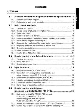 I 
CONTENTS 
CONTENTS 
1. WIRING 1 
1.1 Standard connection diagram and terminal specifications ..2 
1.1.1 Standard connection diagram ....................................................................... 2 
1.1.2 Explanation of main circuit terminals............................................................. 3 
1.2 Main circuit terminals ...............................................................6 
1.2.1 Terminal block layout .................................................................................... 6 
1.2.2 Cables, wiring length, and crimping terminals............................................... 8 
1.2.3 Wiring instructions ......................................................................................... 9 
1.2.4 Selection of peripheral devices ................................................................... 10 
1.2.5 Leakage current and installation of ground leakage circuit breaker ............ 12 
1.2.6 Power-off and magnetic contactor (MC)...................................................... 16 
1.2.7 Regarding the installation of the power factor improving reactor ................ 17 
1.2.8 Regarding noise and the installation of a noise filter................................... 18 
1.2.9 Grounding precautions ................................................................................ 19 
1.2.10 Power supply harmonics ............................................................................. 20 
1.2.11 Inverter-driven 400V class motor ................................................................ 21 
1.3 How to use the control circuit terminals...............................22 
1.3.1 Terminal block layout .................................................................................. 22 
1.3.2 Wiring instructions ....................................................................................... 22 
1.3.3 Changing the control logic........................................................................... 23 
1.4 Input terminals.........................................................................25 
1.4.1 Run (start) and stop (STF, STR, STOP) ..................................................... 25 
1.4.2 Connection of frequency setting potentiometer and 
output frequency meter (10, 2, 5, 4, AU)..................................................... 28 
1.4.3 External frequency selection (REX, RH, RM, RL) ....................................... 29 
1.4.4 Indicator connection and adjustment (AM).................................................. 31 
1.4.5 Control circuit common terminals (SD, 5, SE)............................................. 32 
1.4.6 Signal inputs by contactless switches ......................................................... 32 
1.5 How to use the input signals 
(assigned terminals RL, RM, RH, STR)..................................33 
1.5.1 Multi-speed setting (RL, RM, RH, REX signals): 
Pr. 60 to Pr. 63 setting 0, 1, 2, 8 
Remote setting (RL, RM, RH signals): 
Pr. 60 to Pr. 63 setting 0, 1, 2 ................................................................... 33 
1.5.2 Second function selection (RT signal): Pr. 60 to Pr. 63 setting 3 ............. 33 
1.5.3 Current input selection AU signal: Pr. 60 to Pr. 63 setting 4 .................. 33 
 