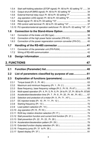 1.5.4 Start self-holding selection (STOP signal): Pr. 60 to Pr. 63 setting 5 ....... 34 
1.5.5 Output shut-off (MRS signal): Pr. 60 to Pr. 63 setting 6 ........................... 34 
1.5.6 External thermal relay input: Pr. 60 to Pr. 63 setting 7 ............................. 35 
1.5.7 Jog operation (JOG signal): Pr. 60 to Pr. 63 setting 9.............................. 35 
1.5.8 Reset signal: Pr. 60 to Pr. 63 setting 10................................................... 36 
1.5.9 PID control valid terminal: Pr. 60 to Pr. 63 setting 14............................... 37 
1.5.10 PU operation/external operation switchover: Pr. 60 to Pr. 63 setting 16.. 37 
1.6 Connection to the Stand-Alone Option.................................38 
1.6.1 Connection of the brake unit (BU type)....................................................... 38 
1.6.2 Connection of the high power factor converter (FR-HC)............................. 39 
1.6.3 Connection of the power regeneration common converter (FR-CV)........... 40 
1.7 Handling of the RS-485 connector ........................................41 
1.7.1 Connection of the parameter unit (FR-PU04) ............................................. 41 
1.7.2 Wiring of RS-485 communication ............................................................... 42 
1.8 Design information .................................................................45 
2. FUNCTIONS 47 
2.1 Function (Parameter) list........................................................48 
2.2 List of parameters classified by purpose of use..................61 
2.3 Explanation of functions (parameters) .................................63 
2.3.1 Torque boost (Pr. 0 , Pr. 46 ) ...................................................................... 63 
2.3.2 Maximum and minimum frequency (Pr. 1 , Pr. 2 ) ...................................... 64 
2.3.3 Base frequency, base frequency voltage (Pr.3 , Pr.19 , Pr.47 ).................. 65 
2.3.4 Multi-speed operation (Pr. 4, Pr. 5, Pr. 6, Pr. 24 to Pr. 27, Pr. 80 to Pr. 87)66 
2.3.5 Acceleration/deceleration time (Pr. 7 , Pr. 8 , Pr. 20 , Pr. 44 , Pr. 45 ) ....... 67 
2.3.6 Selection and protection of a motor (Pr. 9 , Pr. 71 , H7 ) ............................ 69 
2.3.7 DC injection brake (Pr. 10 , Pr. 11 , Pr. 12 ) ............................................... 71 
2.3.8 Starting frequency (Pr. 13 )......................................................................... 72 
2.3.9 Load pattern selection (Pr. 14 )................................................................... 73 
2.3.10 Jog operation (Pr.15 , Pr.16 )...................................................................... 74 
2.3.11 RUN key rotation direction selection (Pr.17 ).............................................. 74 
2.3.12 Stall prevention function and current limit function (Pr. 21 ) ....................... 75 
2.3.13 Stall prevention (Pr. 22 , Pr. 23 , Pr. 28 ) .................................................... 77 
2.3.14 Acceleration/deceleration pattern (Pr. 29 ) ................................................. 79 
2.3.15 Extended function display selection (Pr. 30 ).............................................. 80 
2.3.16 Frequency jump (Pr. 31 to Pr. 36 )............................................................. 80 
2.3.17 Speed display (Pr. 37 ) ............................................................................... 81 
II 
 