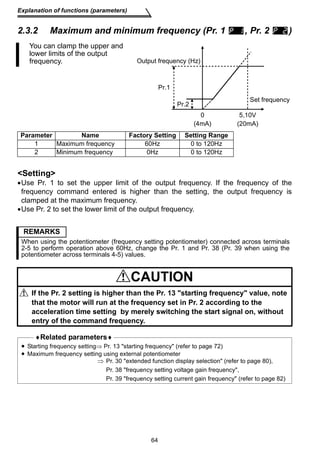 Explanation of functions (parameters) 
2.3.2 Maximum and minimum frequency (Pr. 1 , Pr. 2 ) 
Output frequency (Hz) 
Pr.1 
Pr.2 
Set frequency 
5,10V 
(20mA) 
0 
(4mA) 
Setting 
•Use Pr. 1 to set the upper limit of the output frequency. If the frequency of the 
frequency command entered is higher than the setting, the output frequency is 
clamped at the maximum frequency. 
•Use Pr. 2 to set the lower limit of the output frequency. 
64 
You can clamp the upper and 
lower limits of the output 
frequency. 
Parameter Name Factory Setting Setting Range 
1 Maximum frequency 60Hz 0 to 120Hz 
2 Minimum frequency 0Hz 0 to 120Hz 
REMARKS 
When using the potentiometer (frequency setting potentiometer) connected across terminals 
2-5 to perform operation above 60Hz, change the Pr. 1 and Pr. 38 (Pr. 39 when using the 
potentiometer across terminals 4-5) values. 
CAUTION 
If the Pr. 2 setting is higher than the Pr. 13 starting frequency value, note 
that the motor will run at the frequency set in Pr. 2 according to the 
acceleration time setting by merely switching the start signal on, without 
entry of the command frequency. 
♦Related parameters♦ 
• Starting frequency setting⇒ Pr. 13 starting frequency (refer to page 72) 
• Maximum frequency setting using external potentiometer 
⇒ Pr. 30 extended function display selection (refer to page 80), 
Pr. 38 frequency setting voltage gain frequency, 
Pr. 39 frequency setting current gain frequency (refer to page 82) 
 