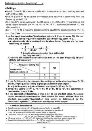 Explanation of functions (parameters) 
Setting 
•Use Pr. 7 and Pr. 44 to set the acceleration time required to reach the frequency set 
in Pr. 20 from 0Hz. 
•Use Pr. 8 and Pr. 45 to set the deceleration time required to reach 0Hz from the 
frequency set in Pr. 20. 
•Pr. 44 and Pr. 45 are valid when the RT signal is on. (When the RT signal is on, the 
other second functions (Pr. 44, Pr. 45, Pr. 46, Pr. 47, additional parameter H7) are 
also selected.) 
•Set - - - in Pr. 45 to make the deceleration time equal to the acceleration time (Pr. 44). 
68 
CAUTION 
1. In S-shaped acceleration/deceleration pattern A (refer to page 79), the set 
time is the period required to reach the base frequency set in Pr. 3. 
• Acceleration/deceleration time formula when the set frequency is the base 
frequency or higher 
T: Acceleration/deceleration time setting (s) 
f : Set frequency (Hz) 
•Guideline for acceleration/deceleration time at the base frequency of 60Hz 
(0Hz to set frequency) 
2. If the Pr. 20 setting is changed, the settings of calibration functions Pr. 38 
and Pr. 39 (frequency setting signal gains) remain unchanged. 
To adjust the gains, adjust calibration functions Pr. 38 and Pr. 39. 
3. When the setting of Pr. 7, Pr. 8, Pr. 44 or Pr. 45 is 0, the acceleration/ 
deceleration time is 0.04s. 
4. If the acceleration/deceleration time is set to the shortest value, the actual 
motor acceleration/deceleration time cannot be made shorter than the 
shortest acceleration/deceleration time which is determined by the 
mechanical system's J (moment of inertia) and motor torque. 
♦Related parameters♦ 
• Base frequency setting ⇒ Pr. 3 base frequency (refer to page 65) 
• Acceleration/deceleration pattern, S-pattern acceleration/deceleration A 
⇒ Pr. 29 acceleration/deceleration pattern (refer to page 79) 
• Calibration function ⇒ Pr. 38 frequency setting voltage gain frequency 
Pr. 39 frequency setting current gain frequency (refer to page 82) 
• RT signal setting ⇒ Pr. 60 to Pr. 63 (input terminal function selection) (refer to page 98) 
• Jog acceleration/deceleration time ⇒ Pr. 16 jog acceleration/deceleration time 
(refer to page 74) 
t = 
4 
× 
T 
× f2 + 
5 
9 T (Pr.3)2 9 
Frequency setting (Hz) 
Acceleration/ 
deceleration time (s) 
60 120 
5 5 12 
15 15 35 
 