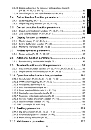 III 
CONTENTS 
2.3.18 Biases and gains of the frequency setting voltage (current) 
(Pr. 38 , Pr. 39 , C2 to C7 )......................................................................... 82 
2.3.19 Start-time ground fault detection selection (Pr. 40 ) .................................... 86 
2.4 Output terminal function parameters ....................................86 
2.4.1 Up-to-frequency (Pr. 41 )............................................................................. 86 
2.4.2 Output frequency detection (Pr. 42 , Pr. 43 )............................................... 87 
2.5 Current detection function parameters .................................88 
2.5.1 Output current detection functions (Pr. 48 , Pr. 49 ).................................... 88 
2.5.2 Zero current detection (Pr. 50 , Pr. 51 )....................................................... 89 
2.6 Display function parameters ..................................................90 
2.6.1 Monitor display (Pr. 52 , Pr. 54 ).................................................................. 90 
2.6.2 Setting dial function selection (Pr. 53 )........................................................ 91 
2.6.3 Monitoring reference (Pr. 55 , Pr. 56 )......................................................... 92 
2.7 Restart operation parameters ................................................92 
2.7.1 Restart setting (Pr. 57 , Pr. 58 , H6 ) ........................................................... 92 
2.8 Additional function parameters .............................................95 
2.8.1 Remote setting function selection (Pr. 59 ) ................................................. 95 
2.9 Terminal function selection parameters ...............................98 
2.9.1 Input terminal function selection (Pr. 60 , Pr. 61 , Pr. 62 , Pr. 63 ) .............. 98 
2.9.2 Output terminal function selection (Pr. 64 , Pr. 65 ) .................................. 100 
2.10 Operation selection function parameters ...........................101 
2.10.1 Retry function (Pr. 66 , Pr. 67 , Pr. 68 , Pr. 69 ) ........................................ 101 
2.10.2 PWM carrier frequency (Pr. 70 , Pr. 72 ) ................................................... 103 
2.10.3 Voltage input selection (Pr. 73 ) ................................................................ 104 
2.10.4 Input filter time constant (Pr. 74 ) .............................................................. 105 
2.10.5 Reset selection/PU stop selection (Pr. 75 )............................................... 105 
2.10.6 Cooling fan operation selection (Pr. 76 ) ................................................... 107 
2.10.7 Parameter write disable selection (Pr. 77 ) ............................................... 108 
2.10.8 Reverse rotation prevention selection (Pr. 78 ) ......................................... 109 
2.10.9 Operation mode selection (Pr. 79 ) ........................................................... 109 
2.10.10PID control (Pr. 88 to Pr. 94 ) ................................................................... 113 
2.11 Auxiliary parameters.............................................................120 
2.11.1 Slip compensation (Pr. 95 , Pr. 96 , Pr. 97 ).............................................. 120 
2.11.2 Automatic torque boost selection (Pr. 98 ) ................................................ 121 
2.11.3 Motor primary resistance (Pr. 99 )............................................................. 122 
2.12 Maintenance parameters ......................................................122 
 