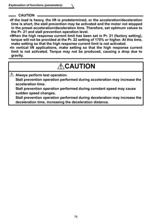 76 
Explanation of functions (parameters) 
CAUTION 
•If the load is heavy, the lift is predetermined, or the acceleration/deceleration 
time is short, the stall prevention may be activated and the motor not stopped 
in the preset acceleration/deceleration time. Therefore, set optimum values to 
the Pr. 21 and stall prevention operation level. 
•When the high response current limit has been set in Pr. 21 (factory setting), 
torque will not be provided at the Pr. 22 setting of 170% or higher. At this time, 
make setting so that the high response current limit is not activated. 
•In vertical lift applications, make setting so that the high response current 
limit is not activated. Torque may not be produced, causing a drop due to 
gravity. 
CAUTION 
Always perform test operation. 
Stall prevention operation performed during acceleration may increase the 
acceleration time. 
Stall prevention operation performed during constant speed may cause 
sudden speed changes. 
Stall prevention operation performed during deceleration may increase the 
deceleration time, increasing the deceleration distance. 
 