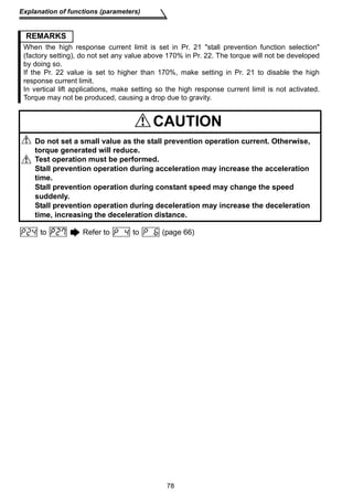 REMARKS 
When the high response current limit is set in Pr. 21 stall prevention function selection 
(factory setting), do not set any value above 170% in Pr. 22. The torque will not be developed 
by doing so. 
If the Pr. 22 value is set to higher than 170%, make setting in Pr. 21 to disable the high 
response current limit. 
In vertical lift applications, make setting so the high response current limit is not activated. 
Torque may not be produced, causing a drop due to gravity. 
CAUTION 
Do not set a small value as the stall prevention operation current. Otherwise, 
torque generated will reduce. 
Test operation must be performed. 
Stall prevention operation during acceleration may increase the acceleration 
time. 
Stall prevention operation during constant speed may change the speed 
suddenly. 
Stall prevention operation during deceleration may increase the deceleration 
time, increasing the deceleration distance. 
78 
Explanation of functions (parameters) 
to Refer to to (page 66) 
 