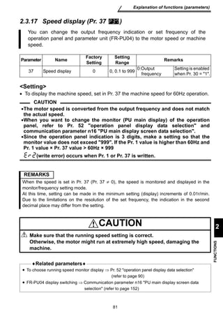 You can change the output frequency indication or set frequency of the 
operation panel and parameter unit (FR-PU04) to the motor speed or machine 
speed. 
Setting 
Range Remarks 
37 Speed display 0 0, 0.1 to 999 0:Output 
81 
Explanation of functions (parameters) 
2 
FUNCTIONS 
2.3.17 Speed display (Pr. 37 ) 
Parameter Name Factory 
Setting 
frequency 
Setting is enabled 
when Pr. 30 = 1. 
Setting 
• To display the machine speed, set in Pr. 37 the machine speed for 60Hz operation. 
CAUTION 
•The motor speed is converted from the output frequency and does not match 
the actual speed. 
•When you want to change the monitor (PU main display) of the operation 
panel, refer to Pr. 52 operation panel display data selection and 
communication parameter n16 PU main display screen data selection. 
•Since the operation panel indication is 3 digits, make a setting so that the 
monitor value does not exceed 999. If the Pr. 1 value is higher than 60Hz and 
Pr. 1 value × Pr. 37 value  60Hz × 999 
(write error) occurs when Pr. 1 or Pr. 37 is written. 
REMARKS 
When the speed is set in Pr. 37 (Pr. 37 ≠ 0), the speed is monitored and displayed in the 
monitor/frequency setting mode. 
At this time, setting can be made in the minimum setting (display) increments of 0.01r/min. 
Due to the limitations on the resolution of the set frequency, the indication in the second 
decimal place may differ from the setting. 
CAUTION 
Make sure that the running speed setting is correct. 
Otherwise, the motor might run at extremely high speed, damaging the 
machine. 
♦Related parameters♦ 
• To choose running speed monitor display ⇒ Pr. 52 operation panel display data selection 
(refer to page 90) 
• FR-PU04 display switching ⇒ Communication parameter n16 PU main display screen data 
selection (refer to page 152) 
 