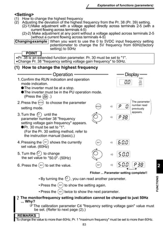 Changing example When you want to use the 0 to 5VDC input frequency setting 
potentiometer to change the 5V frequency from 60Hz(factory 
setting) to 50Hz 
•Pr. 38 is an extended function parameter. Pr. 30 must be set to 1. 
•Change Pr. 38 frequency setting voltage gain frequency to 50Hz. 
1. 
Operation Display 
Confirm the RUN indication and operation 
mode indication. 
The inverter must be at a stop. 
The inverter must be in the PU operation mode. 
(Press the .) 
2. 
Press the to choose the parameter 
setting mode. 
3.Turn the until the 
parameter number 38 frequency 
setting voltage gain frequency appears. 
Pr. 30 must be set to 1. 
(For the Pr. 30 setting method, refer to 
the instruction manual (basic).) 
(60Hz) 
50.0 (50Hz) 
By turning the , you can read another parameter. 
Press the to show the setting again. 
Press the twice to show the next parameter. 
83 
Explanation of functions (parameters) 
2 
FUNCTIONS 
Setting 
(1) How to change the highest frequency 
(2) Adjusting the deviation of the highest frequency from the Pr. 38 (Pr. 39) setting. 
(2)-1) Make adjustment with a voltage applied directly across terminals 2-5 (with a 
current flowing across terminals 4-5) 
(2)-2) Make adjustment at any point without a voltage applied across terminals 2-5 
(without a current flowing across terminals 4-5) 
POINT 
(1) How to change the highest frequency 
MODE 
PU 
EXT 
MODE 
RUN 
PU 
EXT 
The parameter 
number read 
previously 
appears. 
4.Pressing the S E T shows the currently 
set value. 
SET 
5. Turn the to change 
the set value to . 
6. Press the S E T to set the value. 
SET 
Flicker ... Parameter setting complete!! 
SET 
SET 
The monitor/frequency setting indication cannot be changed to just 50Hz 
... Why? 
The calibration parameter C4 frequency setting voltage gain value must 
be set. (Refer to next page (2).) 
REMARKS 
To change the value to more than 60Hz, Pr. 1 maximum frequency must be set to more than 60Hz. 
 