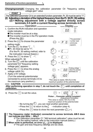 Changing example Changing the calibration parameter C4 frequency setting 
The calibration parameter C4 is an extended function parameter. Pr. 30 must be set to 1. 
Operation Display 
Confirm the RUN indication and operation 
mode indication. 
The inverter must be at a stop. 
The inverter must be in the PU operation mode. 
(Press the ) 
PU 
EXT 
2. MODE 
8. SET 
84 
Explanation of functions (parameters) 
voltage gain value 
POINT 
(2) Adjusting a deviation of the highest frequency from the Pr. 38 (Pr. 39) setting. 
(2)-1 Making adjustment with a voltage applied directly across 
terminals 2-5 (with a current flowing across terminals 4-5) 
Press the S E T to show  . 
When adjusting Pr. 38 
CAUTION 
2 
After performing operation in step 7, do not touch the until completion of 
calibration. 
* 
The frequency meter (indicator) connected to across terminals AM-5 does 
not indicate just 50Hz ... Why? 
The calibration parameter C1 AM terminal calibration value must be set. 
(For the setting method, refer to the instruction manual (basic).) 
When write is performed, an error ( ) is displayed. 
The gain and bias frequency settings are too close. 
1. 
4. 
5. 
SET 
MODE 
The parameter 
number read 
previously 
appears. 
6. Press the SET 
to show the analog 
voltage value (%). 
SET 
7. Apply a 5V voltage. 
(Turn the external potentiometer 
connected to across terminals 2-5 to 
the maximum (any position).) 
1 
3 
4 5 6 
7 
8 
9 
10 
Analog voltage 
value (%) across 
terminals 2-5 
* 
Press the to choose the parameter 
setting mode. 
RUN 
PU 
EXT 
*The value is nearly 100 (%) in the 
maximum position of the potentiometer. 
3. Turn the to show  . 
Pr. 30 must be set to 1. 
(For the Pr. 30 setting method, refer to 
the instruction manual (basic).) 
Turn the until the calibration 
parameter C4 frequency setting 
voltage gain appears. 
Flicker ... Parameter setting complete!! 
(Adjustment complete) 
*The value is nearly 100 (%) in the 
maximum position of the potentiometer. 
Press the S E T to set the value. 
• By turning the , you can read another parameter. 
• Press the S E T to return to the indication (step 4). 
• Press the S E T twice to show the next parameter ( ). 
 