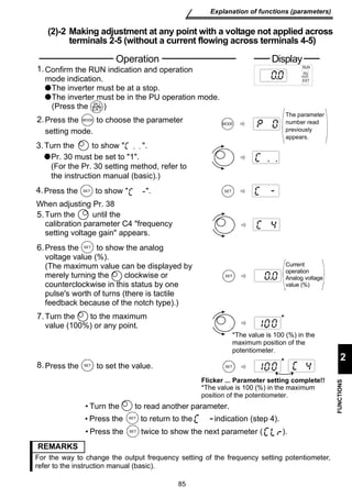 Operation Display 
Confirm the RUN indication and operation 
mode indication. 
The inverter must be at a stop. 
The inverter must be in the PU operation mode. 
(Press the ) 
PU 
EXT 
Press the M O D E to choose the parameter 
setting mode. 
Turn the to show  . 
Pr. 30 must be set to 1. 
(For the Pr. 30 setting method, refer to 
the instruction manual (basic).) 
Press the S E T to show  . 
When adjusting Pr. 38 
Turn the until the 
calibration parameter C4 frequency 
setting voltage gain appears. 
Press the SET 
to show the analog 
voltage value (%). 
(The maximum value can be displayed by 
merely turning the clockwise or 
counterclockwise in this status by one 
pulse's worth of turns (there is tactile 
feedback because of the notch type).) 
7. * 
Turn the to read another parameter. 
Press the S E T to return to the indication (step 4). 
Press the S E T twice to show the next parameter ( ). 
85 
Explanation of functions (parameters) 
2 
FUNCTIONS 
(2)-2 Making adjustment at any point with a voltage not applied across 
terminals 2-5 (without a current flowing across terminals 4-5) 
MODE 
SET 
SET 
RUN 
PU 
EXT 
The parameter 
number read 
previously 
appears. 
Current 
operation 
Analog voltage 
value (%) 
SET 
*The value is 100 (%) in the 
maximum position of the 
potentiometer. 
* 
Flicker ... Parameter setting complete!! 
*The value is 100 (%) in the maximum 
position of the potentiometer. 
1. 
2. 
3. 
4. 
5. 
6. 
8. 
Turn the to the maximum 
value (100%) or any point. 
Press the S E T to set the value. 
REMARKS 
For the way to change the output frequency setting of the frequency setting potentiometer, 
refer to the instruction manual (basic). 
 
