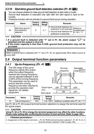 Output terminal function parameters 
2.3.19 Start-time ground fault detection selection (Pr. 40 ) 
You can choose whether to make ground fault detection at start valid or invalid. 
Ground fault detection is executed only right after the start signal is input to the 
inverter. 
Protective function will not activate if a ground fault occurs during operation. 
2.4 Output terminal function parameters 
2.4.1 Up-to-frequency (Pr. 41 ) 
Running 
frequency 
Adjustable 
range 
Output signal 
(SU) 
Use Pr. 64 or Pr. 65 (output terminal function selection) to assign the terminal used for 
SU signal output. 
86 
Parameter Name Factory 
Setting 
Setting 
Range Remarks 
40 
Start-time ground 
fault detection 
selection 
0 0, 1 
0:Ground fault detection for 
protection is not executed. 
1:Ground fault detection for 
protection is executed. 
Setting is 
enabled when 
Pr. 30 = 1. 
CAUTION 
1. If a ground fault is detected with 1 set in Pr. 40, alarm output   is 
detected and the output is shut off. 
2. If the motor capacity is less than 0.1kW, ground fault protection may not be 
provided. 
REMARKS 
When a ground fault is detected with 1 set in Pr. 40, an approximate 20ms delay occurs at 
every start. 
The ON range of the up-to-frequency 
signal (SU) output 
when the output frequency 
reaches the running frequency 
can be adjusted between 0 and 
±100% of the running frequency. 
This parameter can be used to 
ensure that the running 
frequency has been reached to 
provide the operation start 
signal etc. for related 
equipment. 
Parameter Name Factory 
Setting 
Setting 
Range Remarks 
41 Up-to-frequency 10% 0 to 100% Setting is enabled when Pr. 30 = 1. 
CAUTION 
Using Pr. 64 or Pr. 65 to change the terminal assignment may affect the other functions. 
Please make setting after confirming the function of each terminal. (Refer to page 100.) 
♦Related parameters♦ 
• Assignment of SU signal to terminal ⇒ Pr. 64 RUN terminal function selection, Pr. 65 A, B, C 
terminal function selection (refer to page 100) 
Time 
Start signal 
Output 
frequency (Hz) 
Pr.41 
OFF ON OFF 
ON OFF 
 