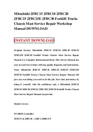 Mitsubishi 2FBC15 2FBC18 2FBC20
2FBC25 2FBC25E 2FBC30 Forklift Trucks
Chassis Mast Service Repair Workshop
Manual DOWNLOAD


INSTANT DOWNLOAD

Original Factory Mitsubishi 2FBC15 2FBC18 2FBC20 2FBC25

2FBC25E 2FBC30 Forklift Trucks Chassis Mast Service Repair

Manual is a Complete Informational Book. This Service Manual has

easy-to-read text sections with top quality diagrams and instructions.

Trust Mitsubishi 2FBC15 2FBC18 2FBC20 2FBC25 2FBC25E

2FBC30 Forklift Trucks Chassis Mast Service Repair Manual will

give you everything you need to do the job. Save time and money by

doing it yourself, with the confidence only a Mitsubishi 2FBC15

2FBC18 2FBC20 2FBC25 2FBC25E 2FBC30 Forklift Trucks Chassis

Mast Service Repair Manual can provide.



Models Covers:



EV100ZX Controller

2FBC15 & 2FBC18 – A2BC1-20001-UP
 