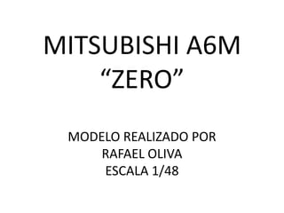 MITSUBISHI A6M
“ZERO”
MODELO REALIZADO POR
RAFAEL OLIVA
ESCALA 1/48
 