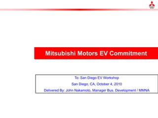 Mitsubishi Motors EV Commitment


                 To: San Diego EV Workshop
               San Diego, CA, October 4, 2010
Delivered By: John Nakamoto, Manager Bus. Development / MMNA
 