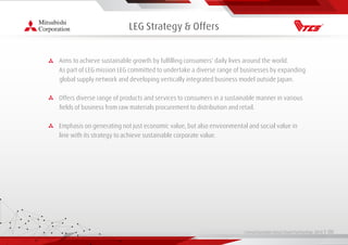 Living Essentials Value Chain Partnership 2019 l 00
LEG Strategy & Offers
Aims to achieve sustainable growth by fulﬁlling consumers' daily lives around the world.
As part of LEG mission LEG committed to undertake a diverse range of businesses by expanding
global supply network and developing vertically integrated business model outside Japan.
Offers diverse range of products and services to consumers in a sustainable manner in various
ﬁelds of business from raw materials procurement to distribution and retail.
Emphasis on generating not just economic value, but also environmental and social value in
line with its strategy to achieve sustainable corporate value.
 